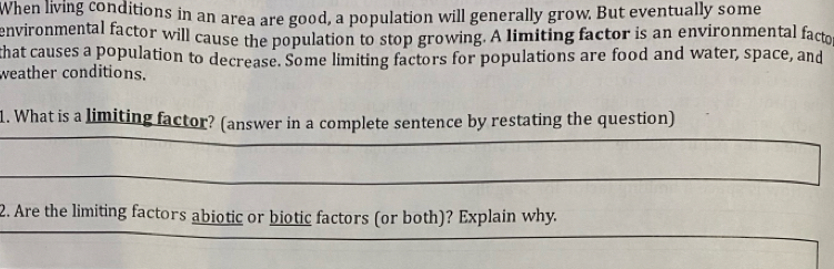 When living conditions in an area are good, a population will generally grow. But eventually some 
environmental factor will cause the population to stop growing. A limiting factor is an environmental facto 
that causes a population to decrease. Some limiting factors for populations are food and water, space, and 
weather conditions. 
1. What is a limiting factor? (answer in a complete sentence by restating the question) 
_ 
_ 
_ 
2. Are the limiting factors abiotic or biotic factors (or both)? Explain why. 
_ 
_ 
_