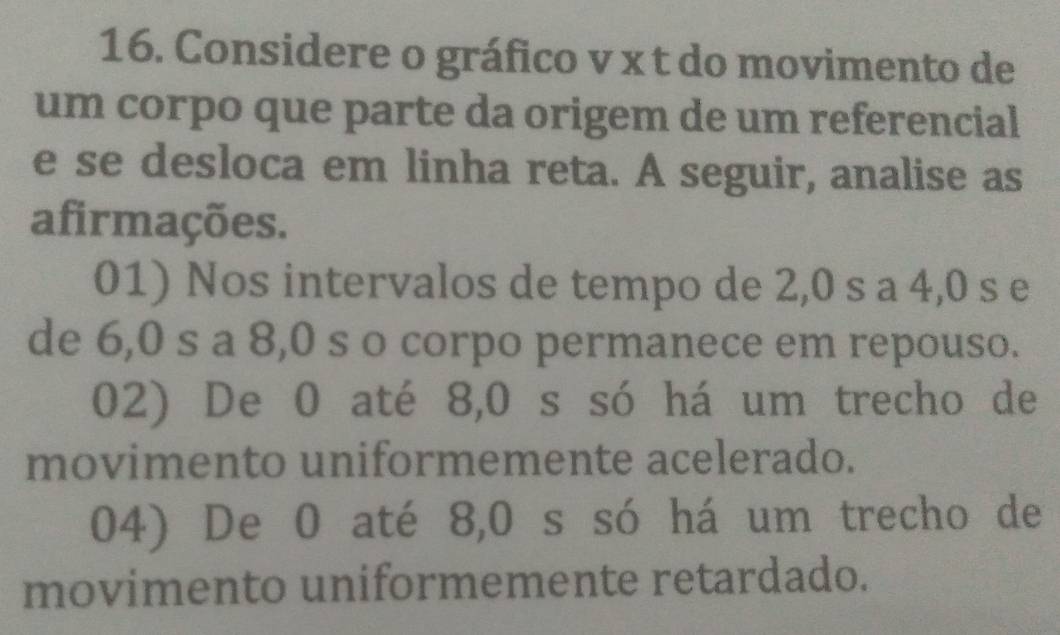 Considere o gráfico v x t do movimento de
um corpo que parte da origem de um referencial
e se desloca em linha reta. A seguir, analise as
afirmações.
01) Nos intervalos de tempo de 2,0 s a 4,0 s e
de 6,0 s a 8,0 s o corpo permanece em repouso.
02) De 0 até 8, 0 s só há um trecho de
movimento uniformemente acelerado.
04) De 0 até 8,0 s só há um trecho de
movimento uniformemente retardado.