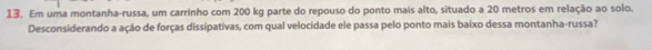 Em uma montanha-russa, um carrinho com 200 kg parte do repouso do ponto mais alto, situado a 20 metros em relação ao solo. 
Desconsiderando a ação de forças dissipativas, com qual velocidade ele passa pelo ponto mais baixo dessa montanha-russa?