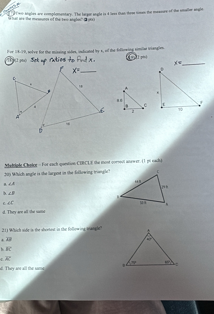 Two angles are complementary. The larger angle is 4 less than three times the measure of the smaller angle.
What are the measures of the two angles? (2 pts)
For 18-19, solve for the missing sides, indicated by x, of the following similar triangles.
18) (2 pts) (19) (2 pts)
x= _
Multiple Choice - For each question CIRCLE the most correct answer. (1 pt each)
20) Which angle is the largest in the following triangle?
a. ∠ A
b. ∠ B
c. ∠ C
d. They are all the same
21) Which side is the shortest in the following triangle?
a. overline AB
b. overline BC
C. overline AC
d. They are all the same