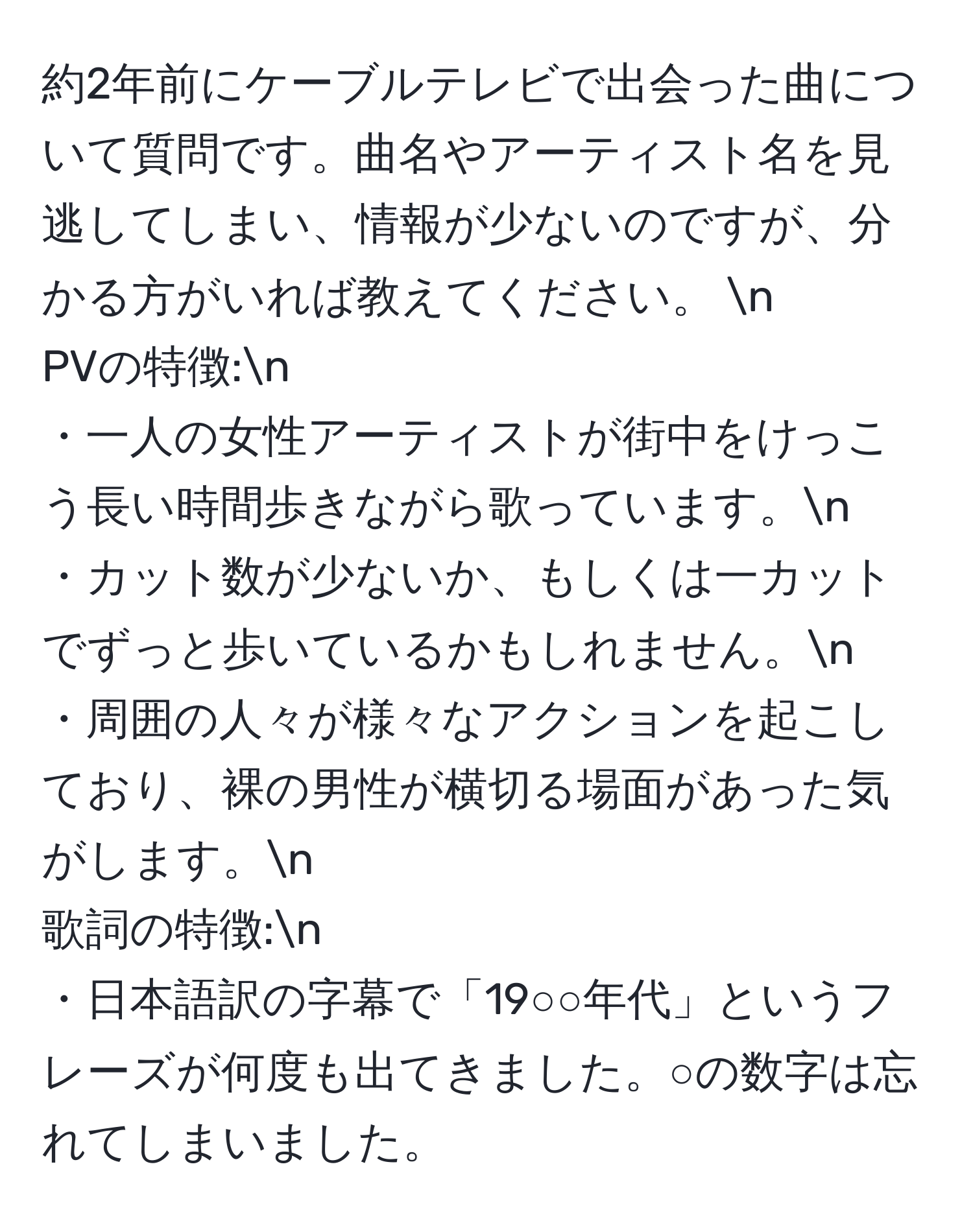 約2年前にケーブルテレビで出会った曲について質問です。曲名やアーティスト名を見逃してしまい、情報が少ないのですが、分かる方がいれば教えてください。 n
PVの特徴:n
・一人の女性アーティストが街中をけっこう長い時間歩きながら歌っています。n
・カット数が少ないか、もしくは一カットでずっと歩いているかもしれません。n 
・周囲の人々が様々なアクションを起こしており、裸の男性が横切る場面があった気がします。n 
歌詞の特徴:n
・日本語訳の字幕で「19○○年代」というフレーズが何度も出てきました。○の数字は忘れてしまいました。