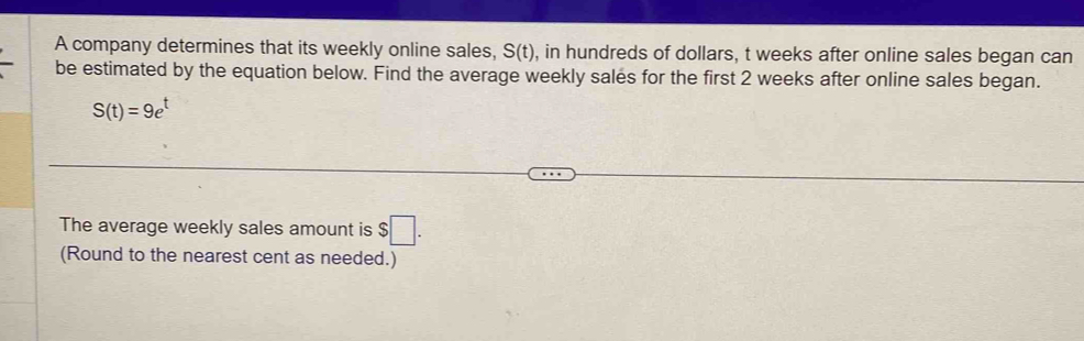 A company determines that its weekly online sales, S(t) , in hundreds of dollars, t weeks after online sales began can 
be estimated by the equation below. Find the average weekly sales for the first 2 weeks after online sales began.
S(t)=9e^t
The average weekly sales amount is $□. 
(Round to the nearest cent as needed.)