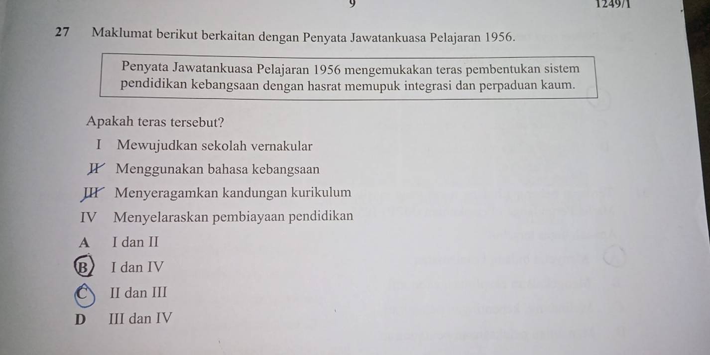 9 1249/1
27 Maklumat berikut berkaitan dengan Penyata Jawatankuasa Pelajaran 1956.
Penyata Jawatankuasa Pelajaran 1956 mengemukakan teras pembentukan sistem
pendidikan kebangsaan dengan hasrat memupuk integrasi dan perpaduan kaum.
Apakah teras tersebut?
I Mewujudkan sekolah vernakular
I Menggunakan bahasa kebangsaan
II Menyeragamkan kandungan kurikulum
IV Menyelaraskan pembiayaan pendidikan
A I dan II
B I dan IV
C II dan III
D III dan IV