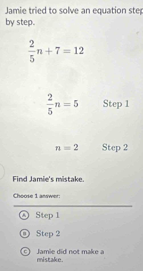 Jamie tried to solve an equation step
by step.
 2/5 n+7=12
 2/5 n=5 Step 1
n=2 Step 2
Find Jamie's mistake.
Choose 1 answer:
Ⓐ Step 1
® Step 2
Jamie did not make a
mistake.