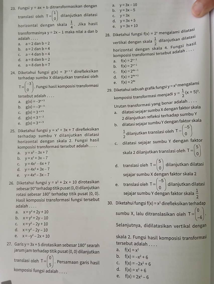 Fungsi y=ax+b ditransformasikan dengan a. y=3x-10
b. y=3x-5
translasi oleh T=beginpmatrix 1 0endpmatrix dilanjutkan dilatasi C. y=3x
horizontal dengan skala  1/4 . Jika hasil d. y=3x+5
e. y=3x+10
transformasinya y=2x-1 maka nilai a dan b
adalah . . . . 28. Diketahui fungsi f(x)=2^x mengalami dilatasi
a. a=2d Ian b=2
vertikal dengan skala  1/2  dilanjutkan dilatasi
b. a=2 dan b=4
horizontal dengan skala 4. Fungsi hasil
C. a=4 dan b=4
komposisi transformasi tersebut adalah . . . ·
d. a=8 dan b=2
a. f(x)=2^(x-1)
e. a=8 dan b=7
b. f(x)=2^(x+1)
24. Diketahui fungsi g(x)=3^(x+2) direfleksikan C. f(x)=2^(4x-1)
terhadap sumbu X dilanjutkan translasi oleh d. f(x)=2^(4x+1)
T=beginpmatrix -3 0endpmatrix. Fungsi hasil komposisi transformasi e. f(x)=2^(4x)
29. Diketahui sebuah grafik fungsi y=x^3 mengalami
tersebut adalah . . . .
komposisi transformasi menjadi y= 1/2 (x+5)^3.
a. g(x)=-3^(x+5)
b. g(x)=-3^(x-5)
Urutan transformasi yang benar adalah . . . .
c. g(x)=3^(-x+5)
a. dilatasi sejajar sumbu X dengan faktor skala
d. g(x)=3^(-x-2)
2 dilanjutkan refleksi terhadap sumbu Y
e. g(x)=3^(-x-5)
25. Diketahui fungsi y=x^2+3x+7 direfleksikan b. dilatasi sejajar sumbu Y dengan faktor skala
terhadap sumbu Y dilanjutkan dilatasi  1/2  dilanjutkan translasi oleh T=beginpmatrix -5 0endpmatrix
horizontal dengan skala 2. Fungsi hasil
komposisi transformasi tersebut adalah . . . . c. dilatasi sejajar sumbu Y dengan faktor
a. y=x^2-3x+7
skala 2 dilanjutkan translasi oleh T=beginpmatrix 5 0endpmatrix
b. y=x^2+3x-7
C. y=4x^2-6x+7
d. translasi oleh T=beginpmatrix 5 0endpmatrix
d. y=4x^2+3x-7 dilanjutkan dilatasi
e. y=4x^2-3x-7 sejajar sumbu X dengan faktor skala 2
26. Diketahui fungsi y=x^2+2x+10 dirotasikan e. translasi oleh T=beginpmatrix -5 0endpmatrix dilanjutkan dilatasi
sebesar 90° terhadap titik pusat (0,0) dilanjutkan
rotasi sebesar 180° terhadap titik pusat (0,0). sejajar sumbu Y dengan faktor skala  1/2 
Hasil komposisi transformasi fungsi tersebut 30. Diketahui fungsi f(x)=x^2 direfleksikan terhadap
adalah . . . .
a. x=y^2+2y+10 sumbu X, lalu ditranslasikan oleh T=beginpmatrix 0 -6endpmatrix .
b. x=y^2+2y-10
C. x=y^2-2y+10 Selanjutnya, didilatasikan vertikal dengan
d. x=y^2-2y-10
e. x=-y^2-2x+10 skala 2. Fungsi hasil komposisi transformas
27. Garis y=3x+5 dirotasikan sebesar 180° searah tersebut adalah . . . .
jarum jam terhadap titik pusat (0,0) dilanjutkan a. f(x)=x^2
b. f(x)=-x^2+6
translasi oleh T=beginpmatrix 0 5endpmatrix. Persamaan garis hasil C. f(x)=-2x^2+6
komposisi fungsi adalah . . . .
d. f(x)=x^2+6
e. f(x)=2x^2-6