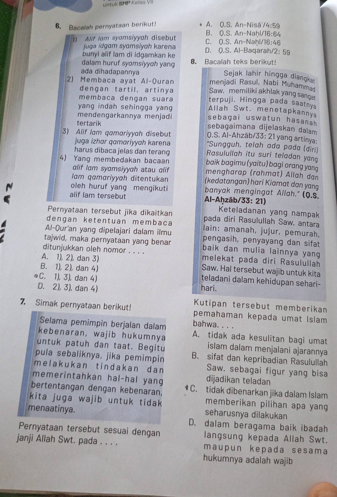 untuk SMP Kelas VII
A.
6. Bacalah pernyataan berikut! Q.S.An-Ni sā /4:59
B. 0.S.An-Na 16:64
1) Alif Iam syamsiyyah disebut C. 0.S.An-Na /16:46
juga idgam syamsiyah karena D. Q.S.Al-B aqarah. /2:59
bunyi alif lam di idgamkan ke
dalam huruf syɑmsiyyah yang 8. Bacalah teks berikut!
ada dihadapannya
Sejak lahir hingga diangkat
2) Membaca ayat Al-Quran
menjadi Rasul, Nabi Muhammad
dengan tartil, artinya
Saw. memiliki akhlak yang sangat
membaca dengan suara
terpuji. Hingga pada saatnya
yang indah sehingga yang
Allah Swt. menetapkannya
mendengarkannya menjadi
sebagai uswatun hasanah
tertarik
sebagaimana dijelaskan dalam
3) Alif lam qamariyyah disebut
Q.S. Al-Ahzāb/33: 21 yang artinya:
juga izhar qɑmariyyah karena
“Sungguh, telah ada pada (diri)
harus dibaca jelas dan terang
Rasulullah itu suri teladan yang
4) Yang membedakan bacaan
baik bagimu (yaitu) bagi orang yang
alif lam syamsiyyah atau alif mengharap (rahmat) Allah dan
lam qamariyyah ditentukan (kedatangan) hari Kiamat dan yang
oleh huruf yang mengikuti banyak mengingat Allah." (Q.s.
alif lam tersebut  Al-Aḥzāb/33: 21)
Keteladanan yang nampak
Pernyataan tersebut jika dikaitkan pada diri Rasulullah Saw. antara
dengan ketentuan membaca lain: amanah, jujur, pemurah,
Al-Qur'an yang dipelajari dalam ilmu pengasih, penyayang dan sifat
tajwid, maka pernyataan yang benar baik dan mulia lainnya yang
ditunjukkan oleh nomor . . . . melekat pada diri Rasulullah
A. 1), 2), dan 3) Saw. Hal tersebut wajib untuk kita
B. 1), 2), dan 4) teladani dalam kehidupan sehari-
●C. 1), 3), dan 4)
D. 2), 3), dan 4) hari.
Kutipan tersebut memberikan
7. Simak pernyataan berikut! pemahaman kepada umat Islam 
Selama pemimpin berjalan dalam bahwa. . . .
kebenaran, wajib hukumnya
A. tidak ada kesulitan bagi umat
untuk patuh dan taat. Begitu
islam dalam menjalani ajarannya
pula sebaliknya, jika pemimpin B. sifat dan kepribadian Rasulullah
melakukan tindakan dan 
Saw. sebagai figur yang bisa
memerintahkan hal-hal yang
dijadikan teladan
bertentangan dengan kebenaran, • C. tidak dibenarkan jika dalam Islam
kita juga wajib untuk tidak
memberikan pilihan apa yang
menaatinya.
seharusnya dilakukan
D. dalam beragama baik ibadah
Pernyataan tersebut sesuai dengan langsung kepada Allah Swt.
janji Allah Swt. pada . . . . maupun kepada sesama
hukumnya adalah wajib