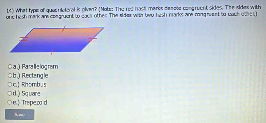 What type of quadrilateral is given? (Note: The red hash marks denote congruent sides. The sides with
one hash mark are congruent to each other. The sides with two hash marks are congruent to each other.)
a.) Parallelogram
b.) Rectangle
c.) Rhombus
d.) Square
e.) Trapezoid
Save