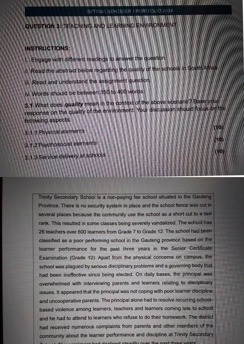 BFT1501 SEMESTER 1 PORTFOLIO 2024 
QUESTION 3: TEACHING AND LEARNING ENVIRONMENT 
INSTRUCTIONS: 
Engage with different readings to answer the question. 
ii. Read the abstract below regarding the quality of the schools in South Africa. 
iii. Read and understand the assignment question. 
iv. Words should be between 350 to 400 words. 
3.1 What does quality mean in the context of the above scenario? Base your 
response on the quality of the environment. Your discussion should focus on the 
following aspects: 
(10) 
3.1.1 Physical elements 
3.1.2 Psychosocial elements (10) 
(10) 
3.1.3 Service delivery at schools 
Trinity Secondary School is a non-paying fee school situated in the Gauteng 
Province. There is no security system in place and the school fence was cut in 
several places because the community use the school as a short cut to a taxi 
rank. This resulted in some classes being severely vandalized. The school has
26 teachers over 600 learners from Grade 7 to Grade 12. The school had been 
classified as a poor performing school in the Gauteng province based on the 
learner performance for the past three years in the Senior Certificate 
Examination (Grade 12). Apart from the physical concerns on campus, the 
school was plagued by serious disciplinary problems and a governing body that 
had been ineffective since being elected. On daily bases, the principal was 
overwhelmed with interviewing parents and learners relating to disciplinary 
issues. It appeared that the principal was not coping with poor learner discipline 
and uncooperative parents. The principal alone had to resolve recurring school- 
based violence among learners, teachers and learners coming late to school 
and he had to attend to learners who refuse to do their homework. The district 
had received numerous complaints from parents and other members of the 
community about the learner performance and discipline at Trinity Secondary