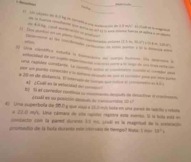 1-Resolver 
_ 
Matricula_ 
Fecha: 
1) Un objeto de 6.0 kg se somete a una aceleración de 2.0m/s^2 , a) ¿Cuál es la magnitud 
de la fuerza resultante que actúa en él? b) Si esta m rza se aplica a un objeto 
de 4.0 kg, ¿qué aceleración se produce? 
2) Dos puntos en un plano tienen coordenadas polares (2.5m,30.0°) ν (3.8m,120.0°). 
ellos. 
Determine a) las coordenadas cartesianas de estos puntos y b) la distancia entre 
3) Una científica estudia la biomecánica del cuerpo humano. Ella determina la 
velocidad de un sujeto experimental mientras corre a lo largo de una línea recta con 
una rapidez constante. La científica activa el cronómetro cuando el corredor pasa 
por un punto conocido y lo detiene después de que el corredor pasa por otro punto 
a 20 m de distancia. El intervalo de tiempo que indica el cronómetro es 4.0 s
a) ¿Cuál es la velocidad del corredor? 
b) Si el corredor continúa su movimiento después de desactivar el cronómetro, 
¿cuál es su posición después de transcurridos 10 s? 
4) Una superbola de 50.0 g que viaja a 25.0 m/s bota en una pared de ladrillo y rebota 
a 22.0 m/s. Una cámara de alta rapidez registra este evento. Si la bola está en 
contacto con la pared durante 3.5 ms, ¿cuál es la magnitud de la aceleración 
promedio de la bola durante este intervalo de tiempo? Nota: 1ms=10^(-3)s