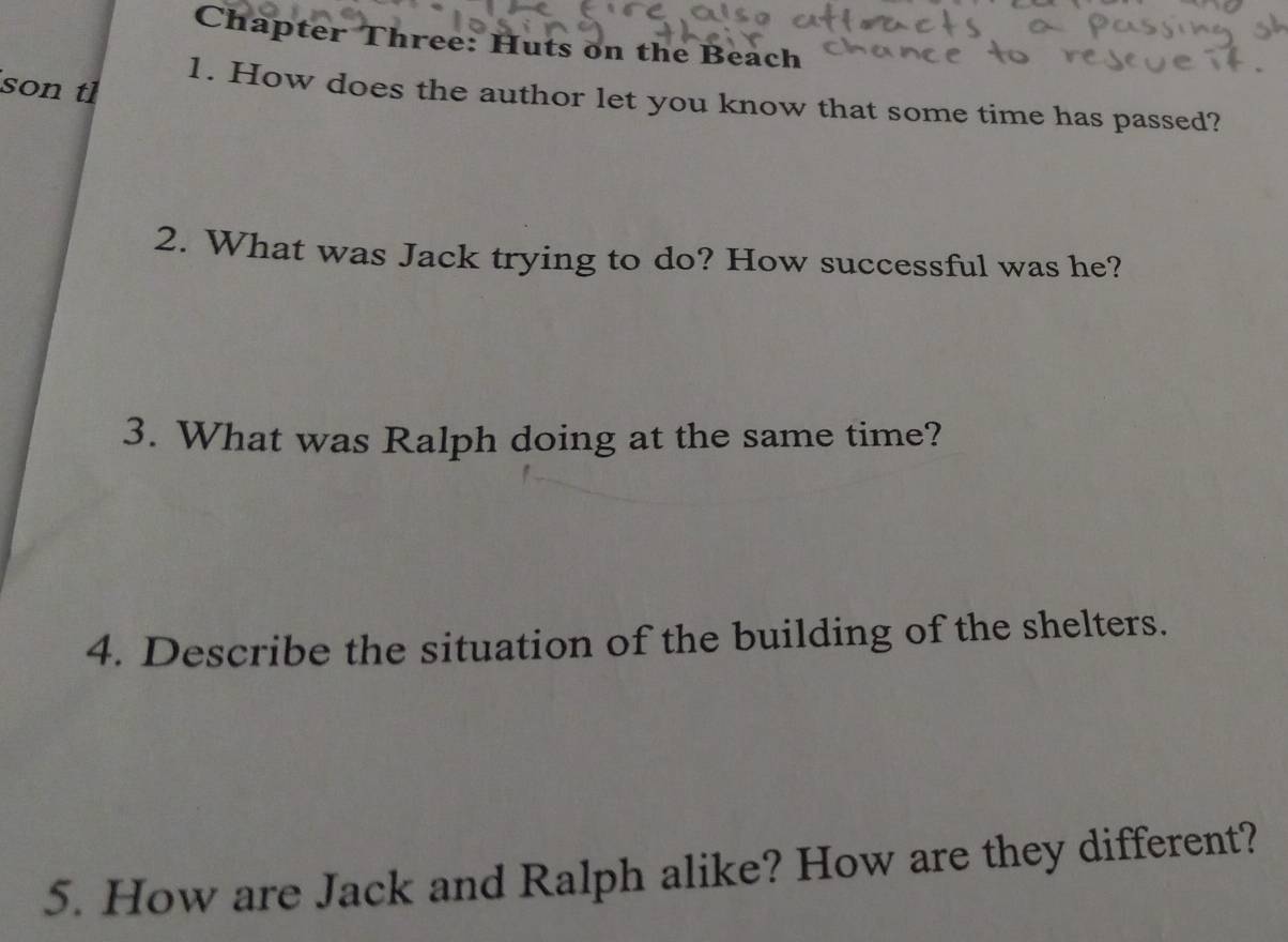 Chapter Three: Huts on the Beach 
son tl 
1. How does the author let you know that some time has passed? 
2. What was Jack trying to do? How successful was he? 
3. What was Ralph doing at the same time? 
4. Describe the situation of the building of the shelters. 
5. How are Jack and Ralph alike? How are they different?