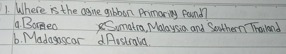 Where is the agine gibbon Primaring found?
a. Borgeo Sumatra, Malaysia and Southern Thailand
6. Madagascar . fostralia.