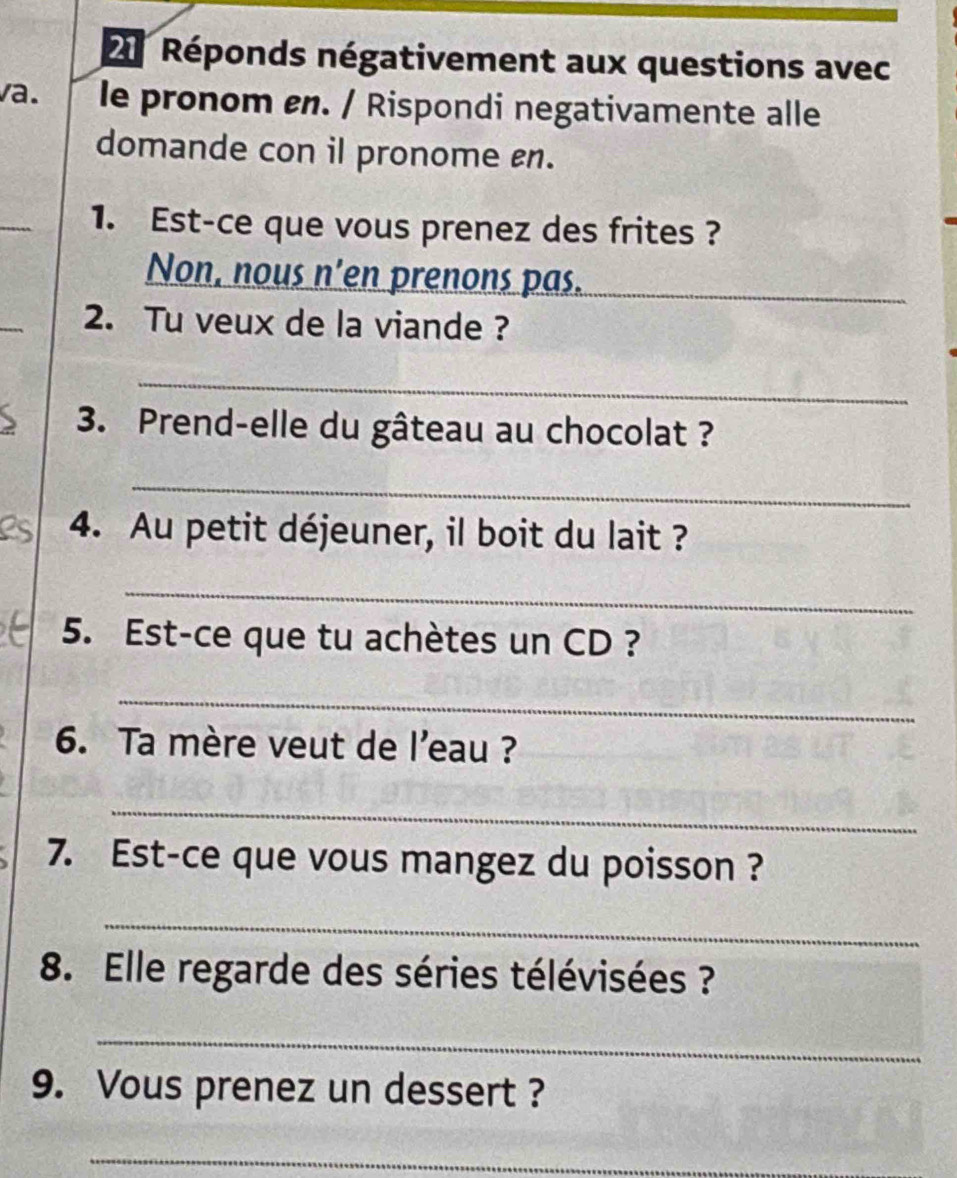 Réponds négativement aux questions avec 
va. le pronom en. / Rispondi negativamente alle 
domande con il pronome n. 
_ 
1. Est-ce que vous prenez des frites ? 
Non, nous n’en prenons pas._ 
2. Tu veux de la viande ? 
_ 
3. Prend-elle du gâteau au chocolat ? 
_ 
4. Au petit déjeuner, il boit du lait ? 
_ 
5. Est-ce que tu achètes un CD ? 
_ 
6. Ta mère veut de l’eau ? 
_ 
7. Est-ce que vous mangez du poisson ? 
_ 
8. Elle regarde des séries télévisées ? 
_ 
9. Vous prenez un dessert ? 
_