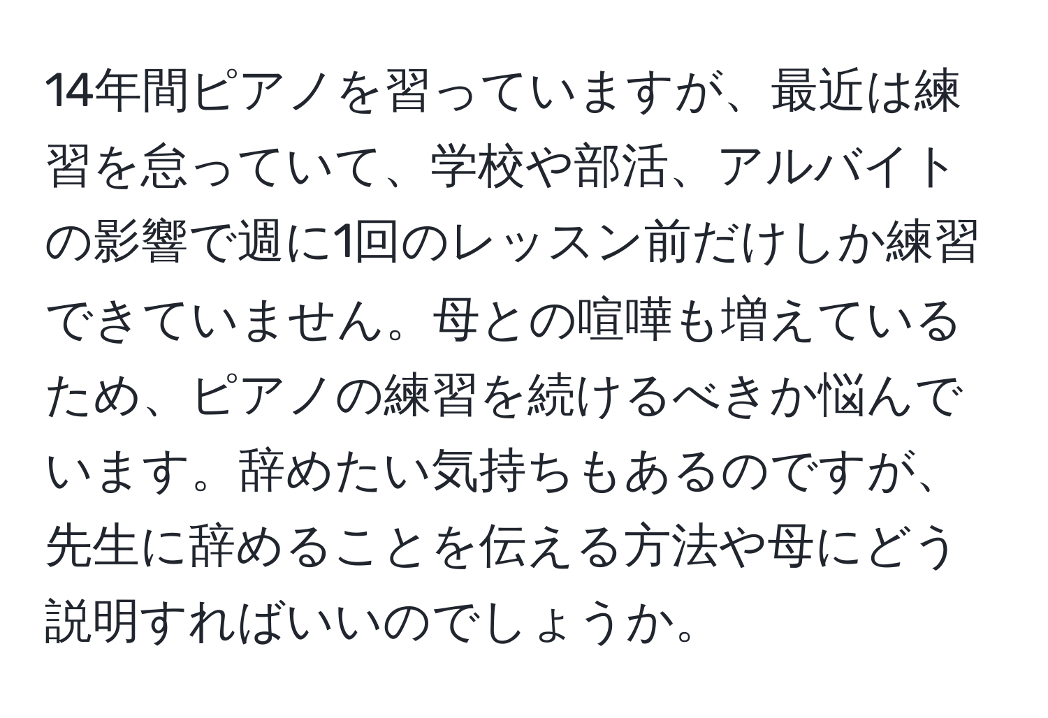 14年間ピアノを習っていますが、最近は練習を怠っていて、学校や部活、アルバイトの影響で週に1回のレッスン前だけしか練習できていません。母との喧嘩も増えているため、ピアノの練習を続けるべきか悩んでいます。辞めたい気持ちもあるのですが、先生に辞めることを伝える方法や母にどう説明すればいいのでしょうか。