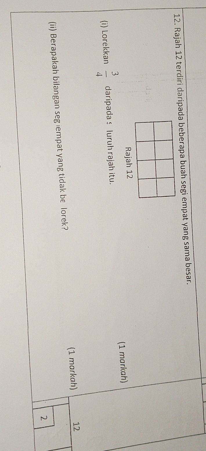 Rajah 12 terdiri daripada beberapa buah segi empat yang sama besar. 
Rajah 12 
(1 markah) 
(i) Lorekkan  3/4  daripada s luruh rajah itu. 
(ii) Berapakah bilangan seg iempat yang tidak be lorek? (1 markah) 12
2