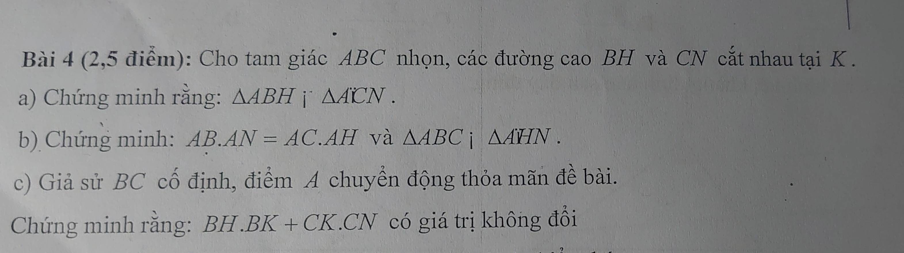 (2,5 điểm): Cho tam giác ABC nhọn, các đường cao BH và CN cắt nhau tại K. 
a) Chứng minh rằng: △ ABH i` △ A'CN. 
b) Chứng minh: AB.AN=AC.AH và △ ABCi△ AHN. 
c) Giả sử BC cố định, điểm A chuyển động thỏa mãn đề bài. 
Chứng minh rằng: BH. BK + CK. CN có giá trị không đổi