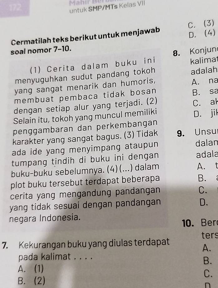 Mahir Bery
untuk SMP/MTs Kelas VII
D. (4)
Cermatilah teks berikut untuk menjawab C. (3)
soal nomor 7-10.
8. Konjun
(1) Cerita dalam buku ini
kalimat
menyuguhkan sudut pandang tokoh 
adalah
yang sangat menarik dan humoris,
A. na
membuat pembaca tidak bosan
B. sa
dengan setiap alur yang terjadi. (2)
C. ak
Selain itu, tokoh yang muncul memiliki
D. jil
penggambaran dan perkembangan
karakter yang sangat bagus. (3) Tidak 9. Unsu
ada ide yang menyimpang ataupun dalan
tumpang tindih di buku ini dengan adala
buku-buku sebelumnya. (4) (...) dalam A. t
plot buku tersebut terdapat beberapa
B.
cerita yang mengandung pandangan
C.
yang tidak sesuai dengan pandangan
D.
negara Indonesia.
10. Ber
ters
7. Kekurangan buku yang diulas terdapat
A.
pada kalimat . . . .
B.
A. (1)
C.
B. (2)
n