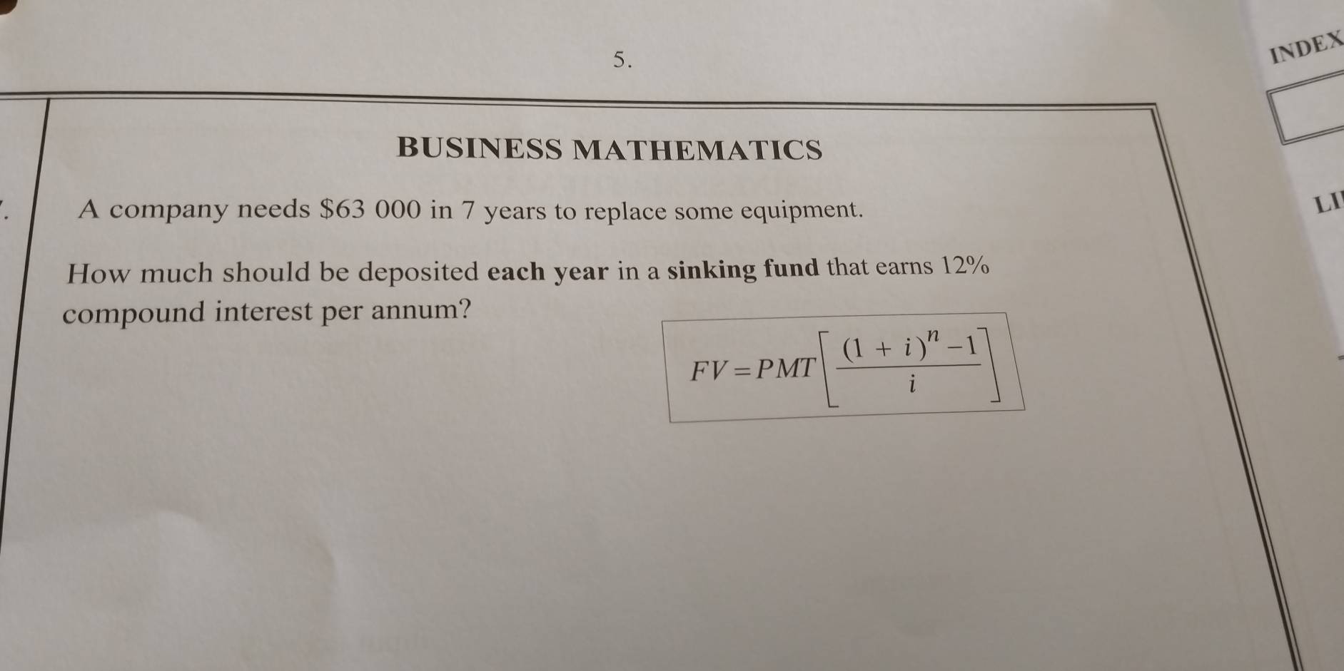 INDEX 
BUSINESS MATHEMATICS 
A company needs $63 000 in 7 years to replace some equipment. 
LI 
How much should be deposited each year in a sinking fund that earns 12%
compound interest per annum?
FV=PMT[frac (1+i)^n-1i]