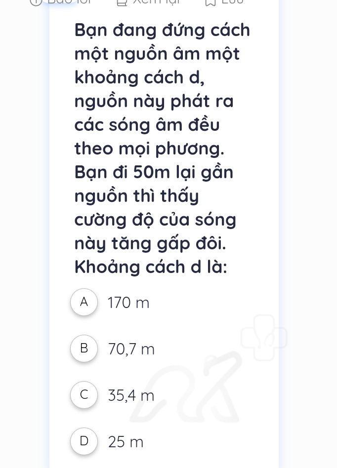 Bạn đang đứng cách
một nguồn âm một
khoảng cách d,
nguồn này phát ra
các sóng âm đều
theo mọi phương.
Bạn đi 50m lại gần
nguồn thì thấy
cường độ của sóng
này tăng gấp đôi.
Khoảng cách d là:
A 170 m
B  70,7 m
c 35,4 m
D 25 m