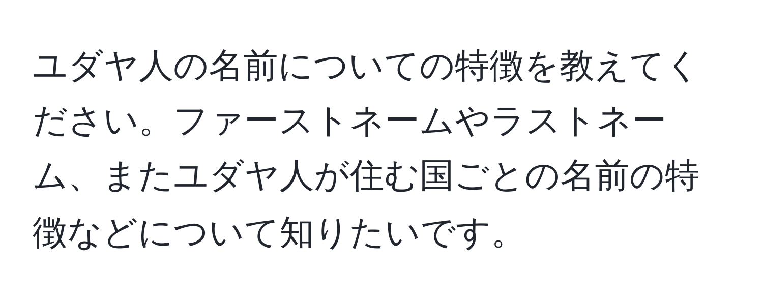 ユダヤ人の名前についての特徴を教えてください。ファーストネームやラストネーム、またユダヤ人が住む国ごとの名前の特徴などについて知りたいです。