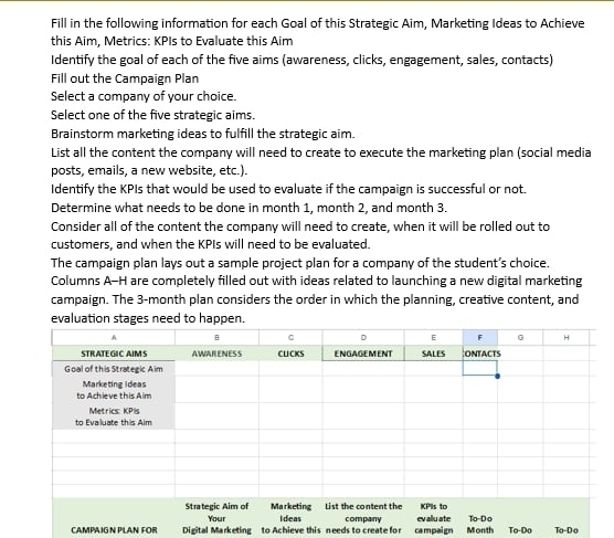 Fill in the following information for each Goal of this Strategic Aim, Marketing Ideas to Achieve
this Aim, Metrics: KPIs to Evaluate this Aim
Identify the goal of each of the five aims (awareness, clicks, engagement, sales, contacts)
Fill out the Campaign Plan
Select a company of your choice.
Select one of the five strategic aims.
Brainstorm marketing ideas to fulfill the strategic aim.
List all the content the company will need to create to execute the marketing plan (social media
posts, emails, a new website, etc.).
Identify the KPIs that would be used to evaluate if the campaign is successful or not
Determine what needs to be done in month 1, month 2, and month 3.
Consider all of the content the company will need to create, when it will be rolled out to
customers, and when the KPIs will need to be evaluated.
The campaign plan lays out a sample project plan for a company of the student’s choice.
Columns A-H are completely filled out with ideas related to launching a new digital marketing
campaign. The 3-month plan considers the order in which the planning, creative content, and
CAMPAIG N PLAN FOR  Digital Marketing to Achieve this needs to create for campaign Month 10-00 10-0