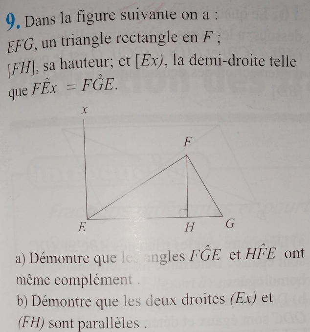 Dans la figure suivante on a :
EFG, un triangle rectangle en F;
[FH], sa hauteur; et [Ex) , la demi-droite telle 
que Fhat Ex=Fhat GE. 
a) Démontre que les angles Fwidehat GE et Hwidehat FE ont 
même complément . 
b) Démontre que les deux droites (Ex) et 
(FH) sont parallèles .