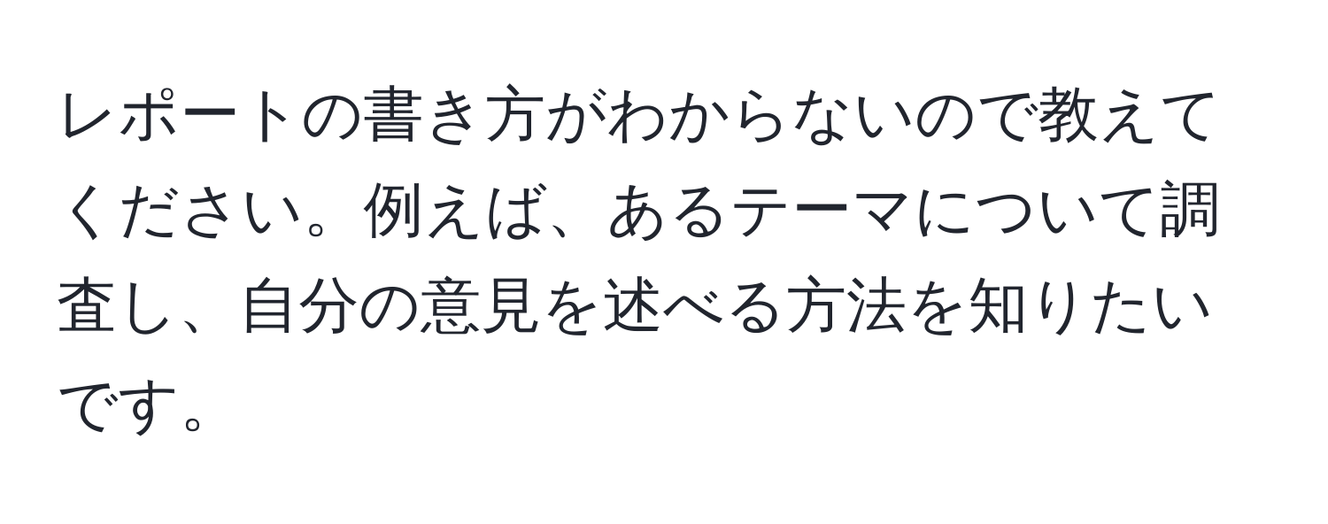 レポートの書き方がわからないので教えてください。例えば、あるテーマについて調査し、自分の意見を述べる方法を知りたいです。