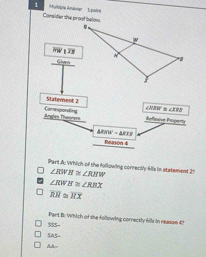 Multiple Answer 1point
Consider the proof below.
overline HW||overline XB
Given
Statement 2 ∠ HRW≌ ∠ XRB
Corresponding Reflexive Property
Angles Theorem
△ RHWsim △ RXB
Reason 4
Part A: Which of the following correctly flls in statement 2?
∠ RWH≌ ∠ RHW
∠ RWH≌ ∠ RBX
overline RH≌ overline HX
Part B: Which of the following correctly fills in reason 4?
SSS-
SAS-
A.A.