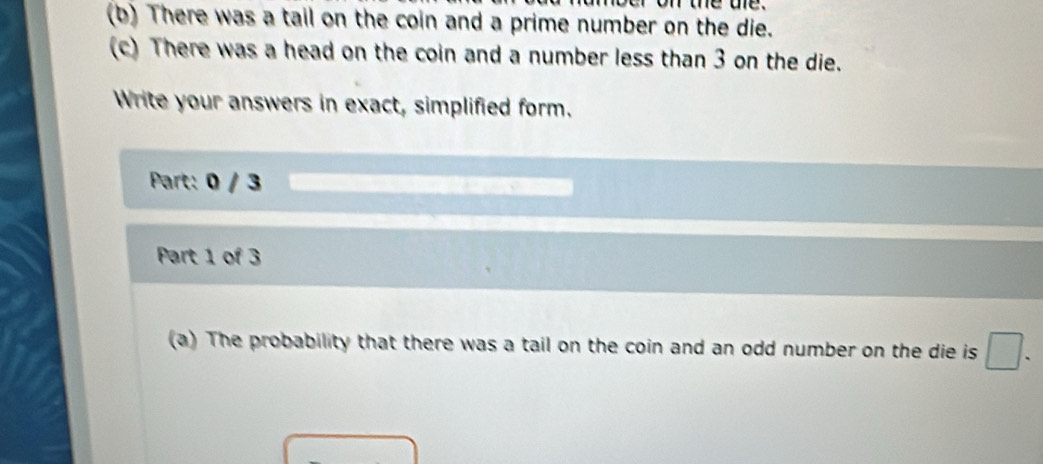 on the te. 
(b) There was a tail on the coin and a prime number on the die. 
(c) There was a head on the coin and a number less than 3 on the die. 
Write your answers in exact, simplified form. 
Part: 0 / 3 
Part 1 of 3 
(a) The probability that there was a tail on the coin and an odd number on the die is