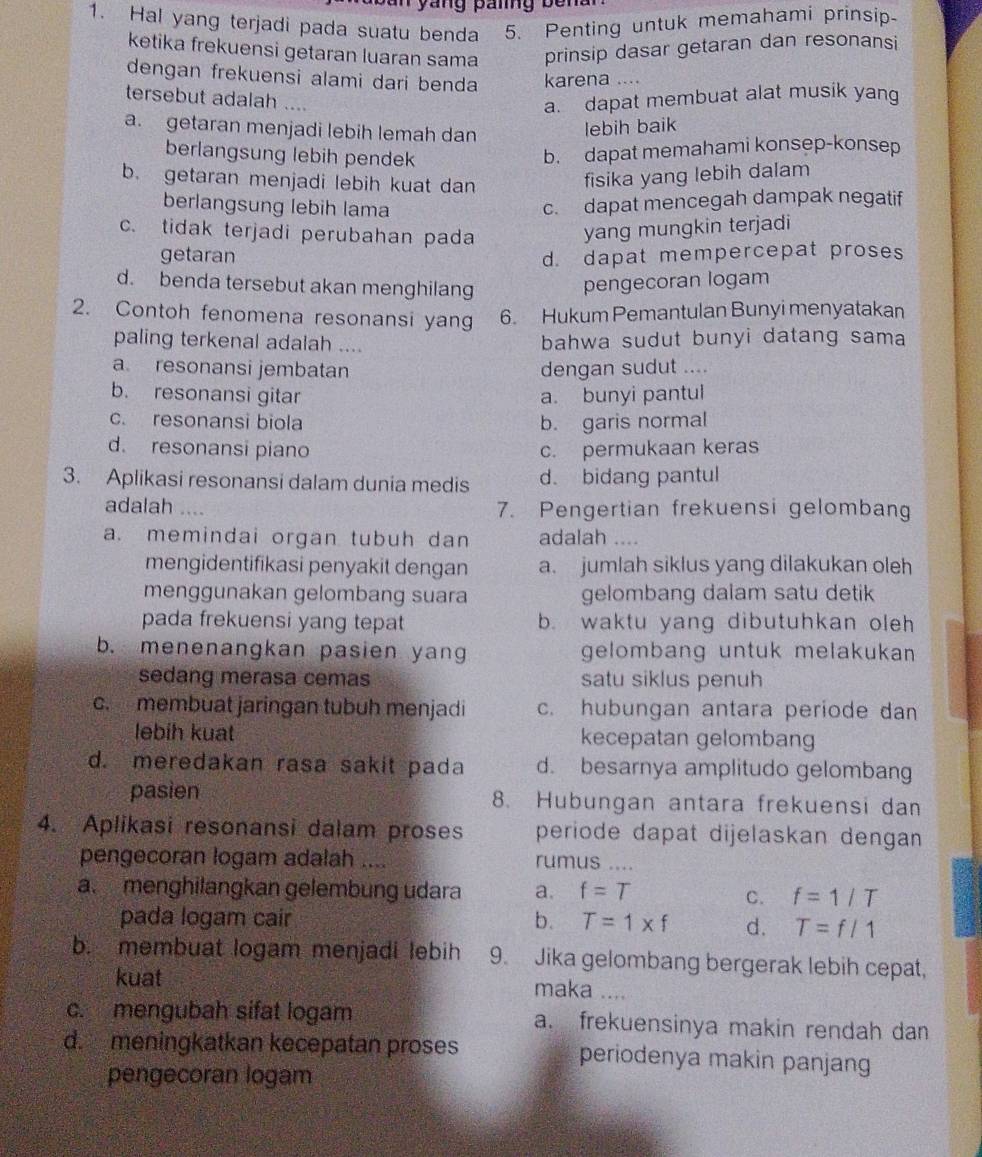 ang paig be n a 
1. Hal yang terjadi pada suatu benda 5. Penting untuk memahami prinsip
ketika frekuensi getaran luaran sama prinsip dasar getaran dan resonansi
dengan frekuensi alami dari benda karena ....
tersebut adalah ....
a. dapat membuat alat musik yang
a. getaran menjadi lebih lemah dan
lebih baik
berlangsung lebih pendek
b. dapat memahami konsep-konsep
b. getaran menjadi lebih kuat dan
fisika yang lebih dalam
berlangsung lebih lama
c. dapat mencegah dampak negatif
c. tidak terjadi perubahan pada yang mungkin terjadi
getaran d. dapat mempercepat proses
d. benda tersebut akan menghilang pengecoran logam
2. Contoh fenomena resonansi yang 6. Hukum Pemantulan Bunyi menyatakan
paling terkenal adalah .... bahwa sudut bunyi datang sama
a resonansi jembatan dengan sudut ....
b. resonansi gitar a. bunyi pantul
c. resonansi biola b. garis normal
d. resonansi piano c. permukaan keras
3. Aplikasi resonansi dalam dunia medis d. bidang pantul
adalah 7. Pengertian frekuensi gelombang
a. memindai organ tubuh dan adalah …..
mengidentifikasi penyakit dengan a. jumlah siklus yang dilakukan oleh
menggunakan gelombang suara gelombang dalam satu detik
pada frekuensi yang tepat b. waktu yang dibutuhkan oleh
b. menenangkan pasien yan gelombang untuk melakukan 
sedang merasa cemas satu siklus penuh
c. membuat jaringan tubuh menjadi c. hubungan antara periode dan
lebih kuat kecepatan gelomban
d. meredakan rasa sakit pada d. besarnya amplitudo gelombang
pasien 8. Hubungan antara frekuensi dan
4. Aplikasi resonansi dalam proses periode dapat dijelaskan dengan 
pengecoran logam adalah .... rumus ....
a. menghilangkan gelembung udara a. f=T C. f=1/T
pada logam cair b. T=1* f d. T=f/1
b. membuat logam menjadi lebih 9. Jika gelombang bergerak lebih cepat,
kuat maka ....
c. mengubah sifat logam a. frekuensinya makin rendah dan
d.  meningkatkan kecepatan proses periodenya makin panjang
pengecoran logam