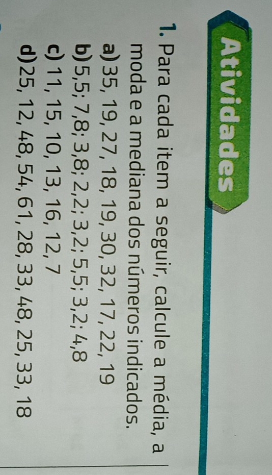 Atividades 
1. Para cada item a seguir, calcule a média, a 
moda e a mediana dos números indicados. 
a) 35, 19, 27, 18, 19, 30, 32, 17, 22, 19
b) 5, 5; 7, 8; 3, 8; 2, 2; 3, 2; 5, 5; 3, 2; 4, 8
c) 11, 15, 10, 13, 16, 12, 7
d) 25, 12, 48, 54, 61, 28, 33, 48, 25, 33, 18