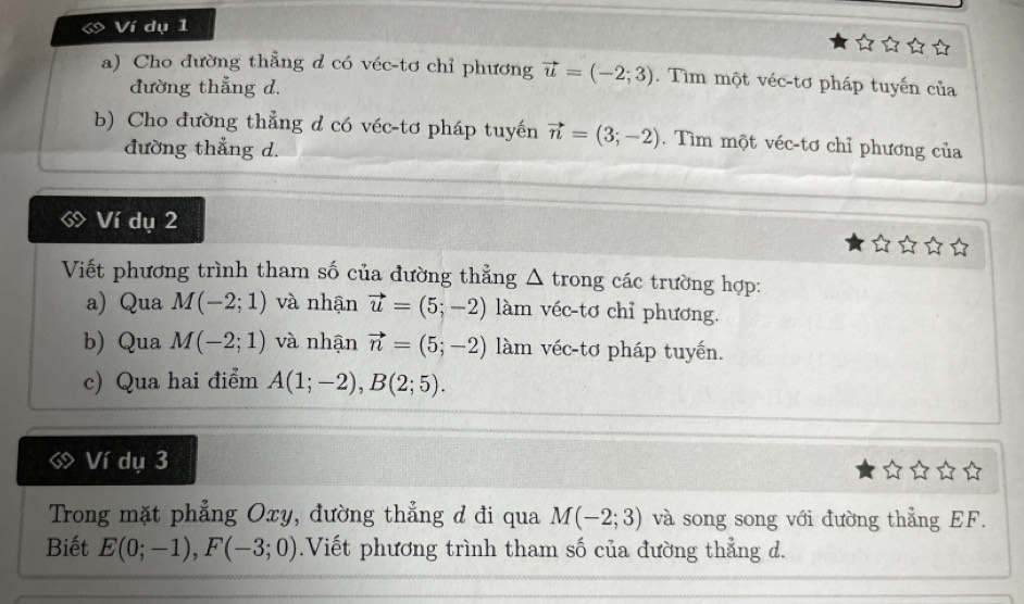 a Ví dụ 1 
a) Cho đường thẳng d có véc-tơ chỉ phương vector u=(-2;3). Tìm một véc-tơ pháp tuyến của 
đường thẳng d. 
b) Cho đường thẳng d có véc-tơ pháp tuyến vector n=(3;-2). Tìm một véc-tơ chỉ phương của 
đường thẳng d. 
Ví dụ 2 
Viết phương trình tham số của đường thẳng △ t rong các trường hợp: 
a) Qua M(-2;1) và nhận vector u=(5;-2) làm véc-tơ chỉ phương. 
b) Qua M(-2;1) và nhận vector n=(5;-2) làm véc-tơ pháp tuyến. 
c) Qua hai điểm A(1;-2), B(2;5). 
Ví dụ 3 
Trong mặt phẳng Oxy, đường thẳng d đi qua M(-2;3) và song song với đường thẳng EF. 
Biết E(0;-1), F(-3;0).Viết phương trình tham số của đường thẳng d.