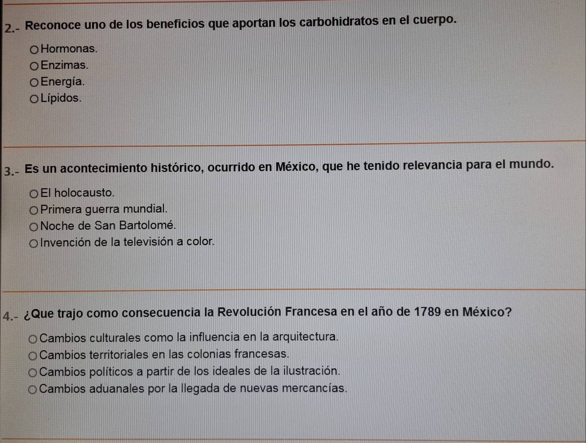 2.- Reconoce uno de los beneficios que aportan los carbohidratos en el cuerpo.
○Hormonas.
Enzimas.
) Energía.
O Lípidos.
3. Es un acontecimiento histórico, ocurrido en México, que he tenido relevancia para el mundo.
El holocausto.
Primera guerra mundial.
Noche de San Bartolomé.
Invención de la televisión a color.
4.- ¿Que trajo como consecuencia la Revolución Francesa en el año de 1789 en México?
Cambios culturales como la influencia en la arquitectura.
Cambios territoriales en las colonias francesas.
Cambios políticos a partir de los ideales de la ilustración.
Cambios aduanales por la llegada de nuevas mercancías.