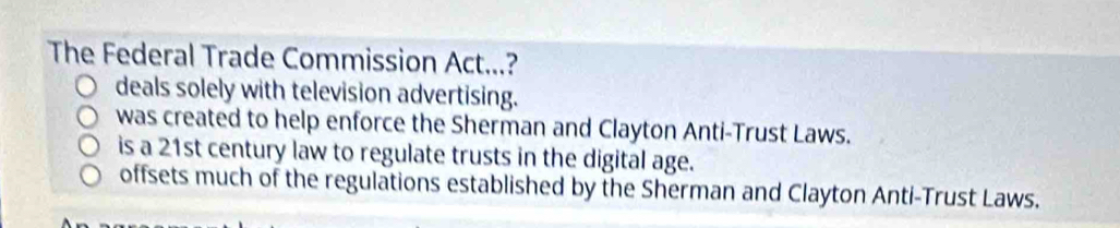 The Federal Trade Commission Act...?
deals solely with television advertising.
was created to help enforce the Sherman and Clayton Anti-Trust Laws.
is a 21st century law to regulate trusts in the digital age.
offsets much of the regulations established by the Sherman and Clayton Anti-Trust Laws.