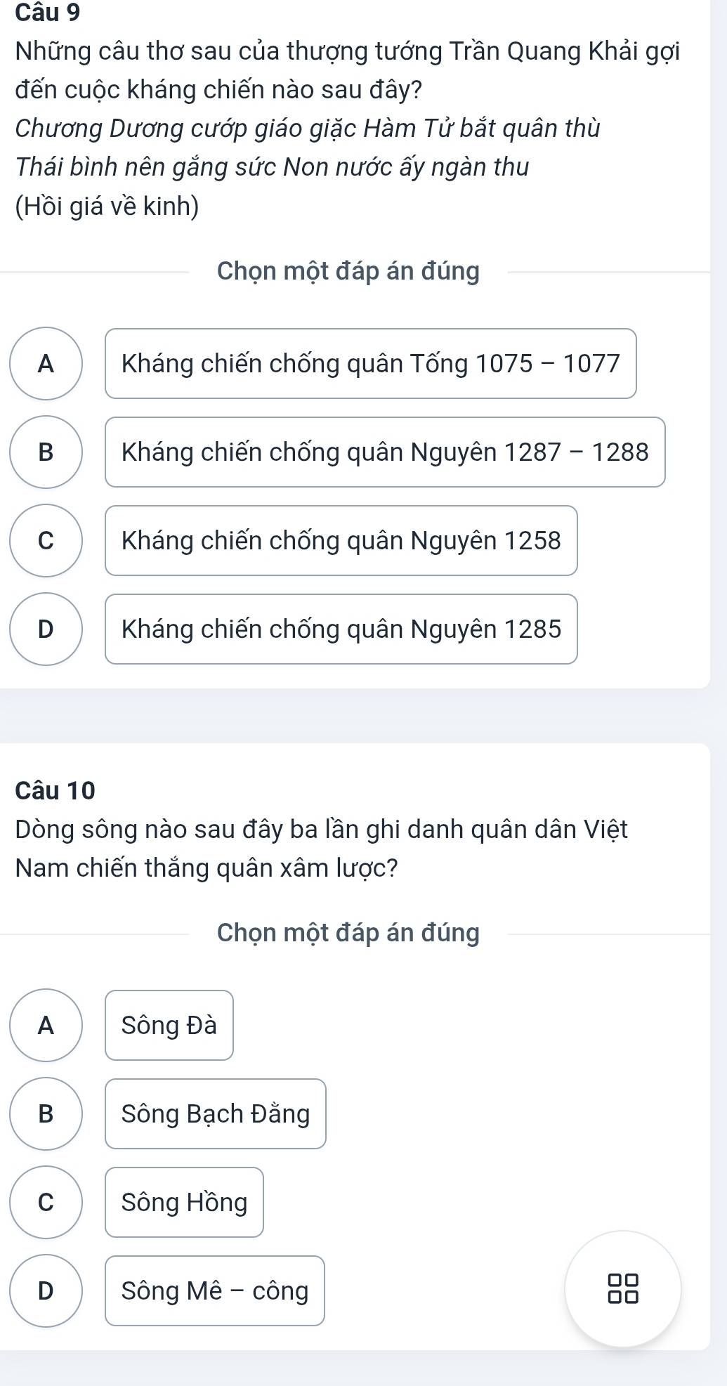 Những câu thơ sau của thượng tướng Trần Quang Khải gợi
đến cuộc kháng chiến nào sau đây?
Chương Dương cướp giáo giặc Hàm Tử bắt quân thù
Thái bình nên gắng sức Non nước ấy ngàn thu
(Hồi giá về kinh)
Chọn một đáp án đúng
A Kháng chiến chống quân Tống 1075-1077
B Kháng chiến chống quân Nguyên 1287-1288
C Kháng chiến chống quân Nguyên 1258
D Kháng chiến chống quân Nguyên 1285
Câu 10
Dòng sông nào sau đây ba lần ghi danh quân dân Việt
Nam chiến thắng quân xâm lược?
Chọn một đáp án đúng
A Sông Đà
B Sông Bạch Đằng
C Sông Hồng
□□
D Sông Mê - công 0□