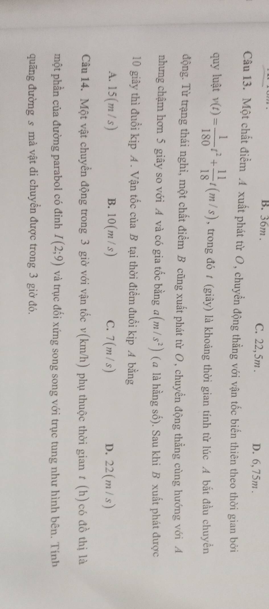 B. 36m. C. 22,5m. D. 6,75m.
Câu 13. Một chất điểm A xuất phát từ O, chuyển động thẳng với vận tốc biến thiên theo thời gian bởi
quy luật v(t)= 1/180 t^2+ 11/18 t(m/s) , trong đó t (giây) là khoảng thời gian tính từ lúc A bắt đầu chuyển
động. Từ trạng thái nghi, một chất điểm B cũng xuất phát từ O, chuyển động thẳng cùng hướng với A
nhưng chậm hơn 5 giây so với A và có gia tốc bằng a(m/s^2) (a là hằng số). Sau khi B xuất phát được
10 giây thì đuổi kịp A. Vận tốc của B tại thời điểm đuổi kịp A bằng
A. 15(m / s) B. 10 (m / S C. 7(m/s) D. 22(m / s)
Câu 14. Một vật chuyển động trong 3 giờ với vận tốc v(km/h) phụ thuộc thời gian t (h)có đồ thị là
một phần của đường parabol có đinh I(2;9) và trục đối xứng song song với trục tung như hình bên. Tính
quãng đường s mà vật di chuyển được trong 3 giờ đó.