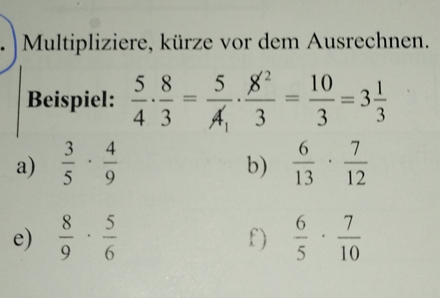 Multipliziere, kürze vor dem Ausrechnen. 
Beispiel:  5/4 ·  8/3 =frac 5A_1·  8^2/3 = 10/3 =3 1/3 
a)  3/5 ·  4/9   6/13 ·  7/12 
b) 
e)  8/9 ·  5/6   6/5 ·  7/10 
f)