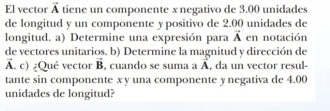 El vector vector A tiene un componente x negativo de 3.00 unidades 
de longitud y un componente y positivo de 2.00 unidades de 
longitud. a) Determine una expresión para vector A en notación 
de vectores unitarios. b) Determine la magnitud y dirección de
vector 
Ấ. c) ¿Qué vector vector B , cuando se suma a A, da un vector resul- vector A
tante sin componente x y una componente y negativa de 4.00
unidades de longitud?