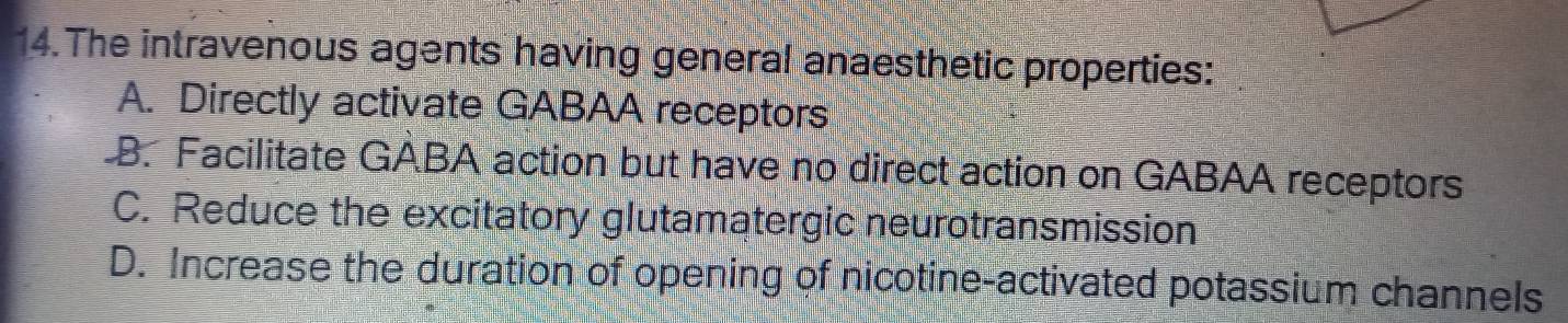 The intravenous agents having general anaesthetic properties:
A. Directly activate GABAA receptors
B. Facilitate GABA action but have no direct action on GABAA receptors
C. Reduce the excitatory glutamatergic neurotransmission
D. Increase the duration of opening of nicotine-activated potassium channels