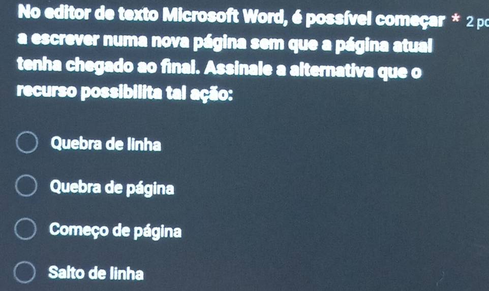 No editor de texto Microsoft Word, é possível começar * 2 po
a escrever numa nova página sem que a página atual
tenha chegado ao final. Assinale a alternativa que o
recurso possibilita tal ação:
Quebra de linha
Quebra de página
Começo de página
Salto de linha