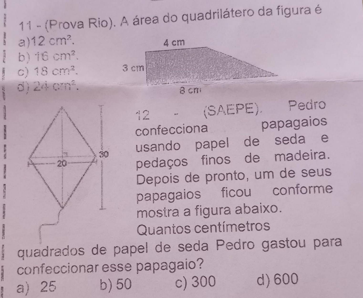 11 - (Prova Rio). A área do quadrilátero da figura é
a) 12cm^2.
b) 16cm^2.
c) 18cm^2.
d) 24cm^2. 
12 " (SAEPE). Pedro
confecciona
papagaios
usando papel de seda e
pedaços finos de madeira.
Depois de pronto, um de seus
papagaios ficou conforme
mostra a figura abaixo.
Quantos centímetros
quadrados de papel de seda Pedro gastou para
confeccionar esse papagaio?
a) 25 b) 50 c) 300
d) 600