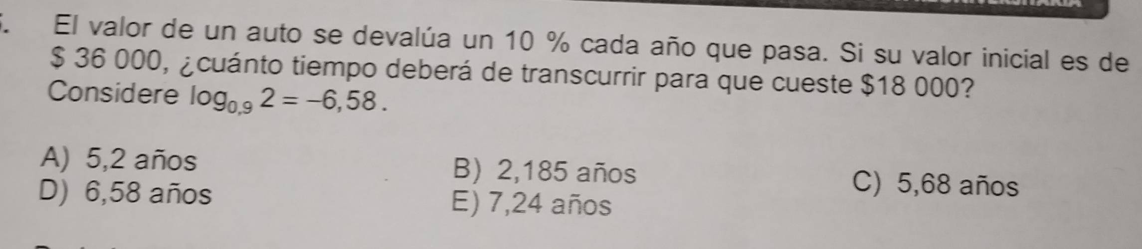 El valor de un auto se devalúa un 10 % cada año que pasa. Si su valor inicial es de
$ 36 000, ¿cuánto tiempo deberá de transcurrir para que cueste $18 000?
Considere log _0.92=-6,58.
A) 5,2 años B) 2,185 años
C) 5,68 años
D) 6,58 años E) 7,24 años