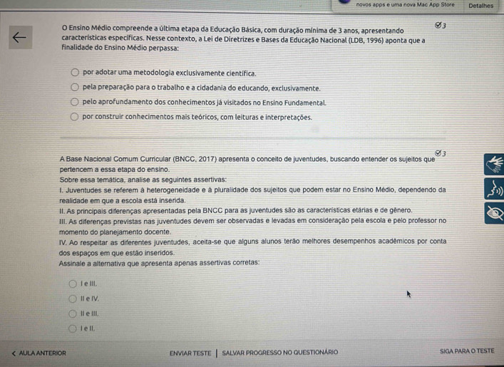 novos apps e uma nova Mac App Store Detalhes
O Ensino Médio compreende a última etapa da Educação Básica, com duração mínima de 3 anos, apresentando V3
características específicas. Nesse contexto, a Lei de Diretrizes e Bases da Educação Nacional (LDB,1996) aponta que a
finalidade do Ensino Médio perpassa:
por adotar uma metodologia exclusivamente científica.
pela preparação para o trabalho e a cidadania do educando, exclusivamente.
pelo aprofundamento dos conhecimentos já visitados no Ensino Fundamental.
por construir conhecimentos mais teóricos, com leituras e interpretações.
Ø3
A Base Nacional Comum Curricular (BNCC, 2017) apresenta o conceito de juventudes, buscando entender os sujeitos que
pertencem a essa etapa do ensino.
Sobre essa temática, analise as seguintes assertivas:
I. Juventudes se referem à heterogeneidade e à pluralidade dos sujeitos que podem estar no Ensino Médio, dependendo da
realidade em que a escola está inserida.
II. As principais diferenças apresentadas pela BNCC para as juventudes são as características etárias e de gênero.
III. As diferenças previstas nas juventudes devem ser observadas e levadas em consideração pela escola e pelo professor no
momento do planejamento docente.
IV. Ao respeitar as diferentes juventudes, aceita-se que alguns alunos terão melhores desempenhos acadêmicos por conta
dos espaços em que estão inseridos.
Assinale a alternativa que apresenta apenas assertivas corretas:
le III.
II e IV.
I e III.
I e II.
< AULA ANTERIOR ENVIAR TESTE │ SALVAR PROGRESSO NO QUESTIONÁRIO SIGA PARA O TESTE