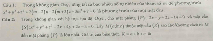 Trong không gian Oxy , tống tất cả bao nhiêu số tự nhiên của tham số m để phương trình
x^2+y^2+z^2+2(m-2)y-2(m+3)z+3m^2+7=0 là phương trình của một mặt cầu. 
Câu 2: Trong không gian với hệ trục tọa độ Oxyz , cho mặt phẳng (P): 2x-y+2z-14=0 và mặt cầu 
(S) :x^2+y^2+z^2-2x+4y+2z-3=0. Lấy M(a;b;c) thuộc mặt cầu (S) sao cho khoảng cách từ M 
đến mặt phẳng (P) là lớn nhất. Giá trị của biểu thức K=a+b+cla