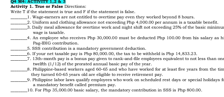 M4: ACTIVITY 1,2 & 3 
Activity 1. True or False Directions: 
Write T if the statement is true and F if the statement is false. 
_1. Wage-earners are not entitled to overtime pay even they worked beyond 8 hours. 
_2. Uniform and clothing allowance not exceeding Php 4,000.00 per annum is a taxable benefit. 
_3. Daily meal allowance for overtime work and night shift not exceeding 25% of the basic minimu 
wage is taxable. 
_4. An employee who receives Php 30,000.00 must be deducted Php 100.00 from his salary as h 
Pag-IBIG contribution. 
_5. SSS contribution is a mandatory government deduction. 
_6. If your net taxable pay is Php 80,000.00, the tax to be withheld is Php 14,833.23. 
_ 7. 13th-month pay is a bonus pay given to rank-and-file employees equivalent to not less than one 
twelfth (1/12) of the prorated annual basic pay of the year. 
_8. Philippine-based workers aged 60-65 and who have worked for at least five years from the tim 
they turned 60-65 years old are eligible to receive retirement pay. 
_9. Philippine labor laws qualify employees who work on scheduled rest days or special holidays fo 
a mandatory benefit called premium pay. 
_10. For Php 35,000.00 basic salary, the mandatory contribution in SSS is Php 800.00.