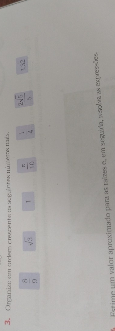 Organize em ordem crescente os seguintes números reais.
 8/9  sqrt(3)
1  π /10   1/4   2sqrt(5)/5  1,32 
Estime um valor aproximado para as raízes e, em seguida, resolva as expressões.