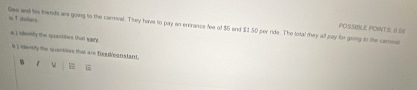 inT dellars 
Geo and his trends are going to the carnival. They have to pay an entrance fee of $5 and $1.50 per ride. The total they all pay for going to the caral POSSIBLE POINTS: 0.56
a ) identily the quantities that vary. 
b ) identily the quantities that are fixed/constant. 
B 1 E