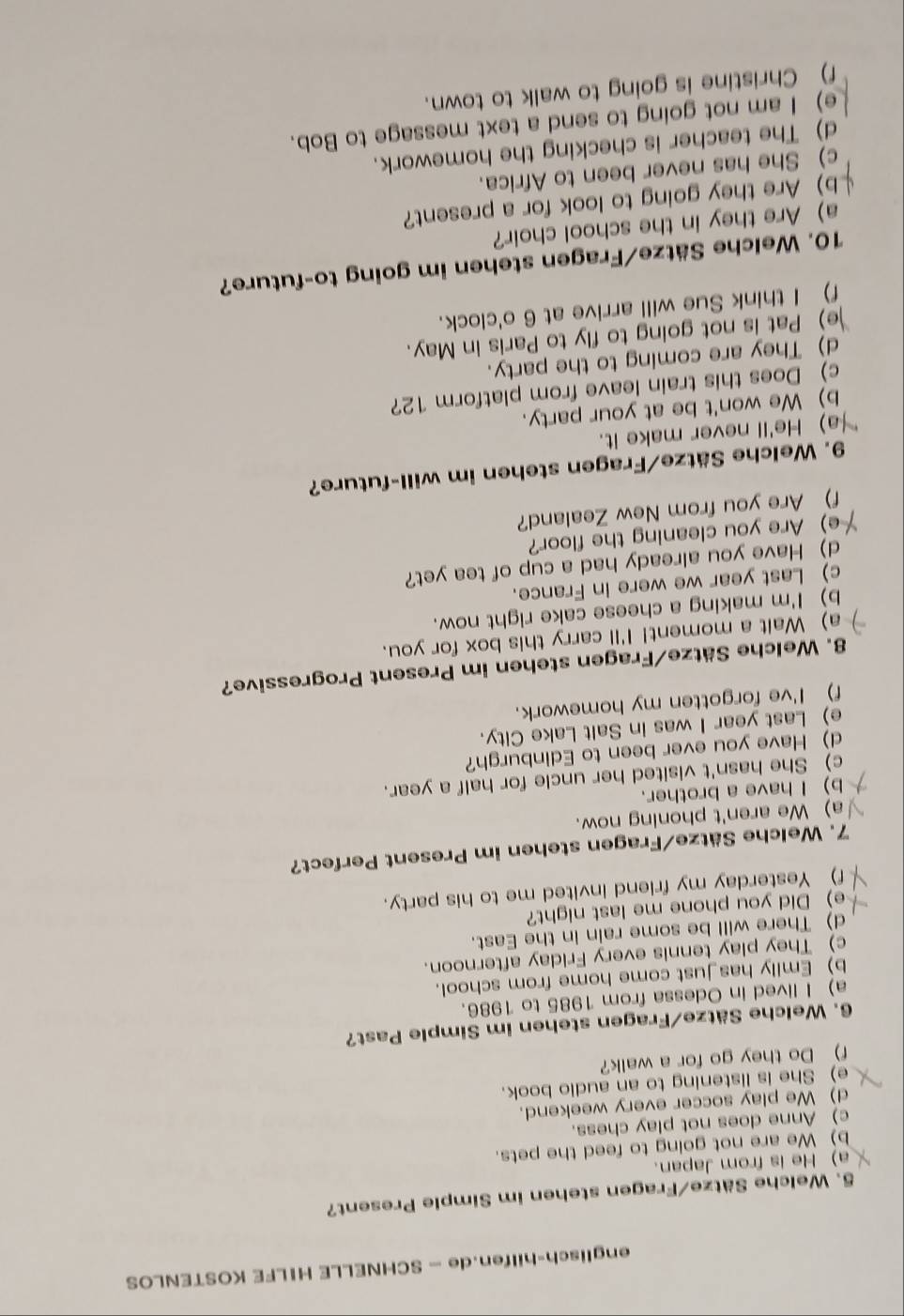 englisch-hilfen.de — SCHNELLE HILFE KOSTENLOS
5. Welche Sätze/Fragen stehen im Simple Present?
a) He is from Japan.
b) We are not going to feed the pets.
c) Anne does not play chess.
d) We play soccer every weekend.
e) She is listening to an audio book.
f) Do they go for a walk?
6. Welche Sätze/Fragen stehen im Simple Past?
a) I lived in Odessa from 1985 to 1986.
b) Emily has just come home from school.
c) They play tennis every Friday afternoon.
d) There will be some rain in the East.
e) Did you phone me last night?
f) Yesterday my friend invited me to his party.
7. Welche Sätze/Fragen stehen im Present Perfect?
a) We aren't phoning now.
b) I have a brother.
c) She hasn't visited her uncle for half a year.
d) Have you ever been to Edinburgh?
e) Last year I was in Salt Lake City.
f) I've forgotten my homework.
8. Welche Sätze/Fragen stehen im Present Progressive?
a) Walt a moment! I'll carry this box for you.
b) I'm making a cheese cake right now.
c) Last year we were in France.
d) Have you already had a cup of tea yet?
e) Are you cleaning the floor?
f) Are you from New Zealand?
9. Welche Sätze/Fragen stehen im will-future?
a) He'll never make it.
b) We won't be at your party.
c) Does this train leave from platform 12?
d) They are coming to the party.
e) Pat is not going to fly to Paris in May.
f) I think Sue will arrive at 6 o'clock.
10. Welche Sätze/Fragen stehen im going to-future?
a) Are they in the school choir?
b) Are they going to look for a present?
c) She has never been to Africa.
d) The teacher is checking the homework.
e) I am not going to send a text message to Bob.
f) Christine is going to walk to town.