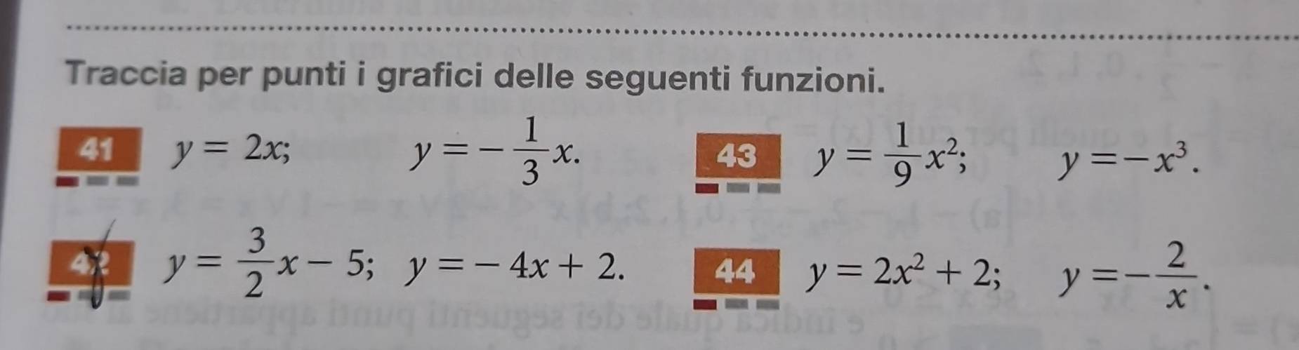 Traccia per punti i grafici delle seguenti funzioni.
y=- 1/3 x. 
41 y=2x; 43 y= 1/9 x^2;
y=-x^3. 
4R y= 3/2 x-5; y=-4x+2. 44 y=2x^2+2; y=- 2/x .