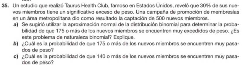 Un estudio que realizó Taurus Health Club, famoso en Estados Unidos, reveló que 30% de sus nue- 
vos miembros tiene un significativo exceso de peso. Una campaña de promoción de membresías 
en un área metropolitana dio como resultado la captación de 500 nuevos miembros. 
a) Se sugirió utilizar la aproximación normal de la distribución binomial para determinar la proba- 
bilidad de que 175 o más de los nuevos miembros se encuentren muy excedidos de peso. ¿Es 
este problema de naturaleza binomial? Explique. 
b) ¿Cuál es la probabilidad de que 175 o más de los nuevos miembros se encuentren muy pasa- 
dos de peso? 
c) ¿Cuál es la probabilidad de que 140 o más de los nuevos miembros se encuentren muy pasa- 
dos de peso?