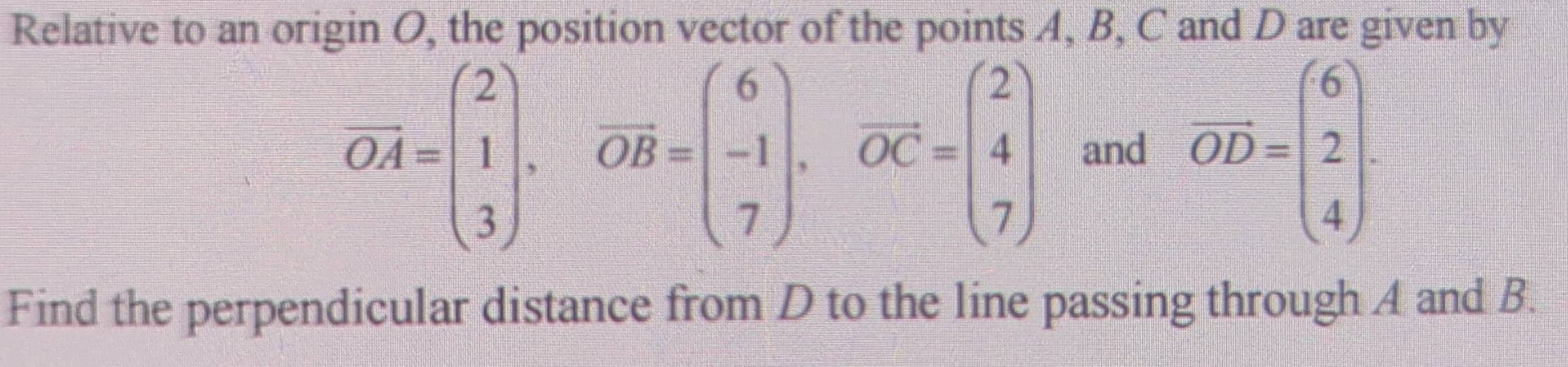 Relative to an origin O, the position vector of the points A, B, C and D are given by
vector OA=beginpmatrix 2 1 3endpmatrix , vector OB=beginpmatrix 6 -1 7endpmatrix , vector OC=beginpmatrix 2 4 7endpmatrix and vector OD=beginpmatrix 6 2 4endpmatrix. 
Find the perpendicular distance from D to the line passing through A and B.